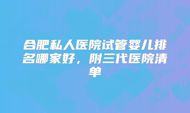 合肥私人医院试管婴儿排名哪家好，附三代医院清单