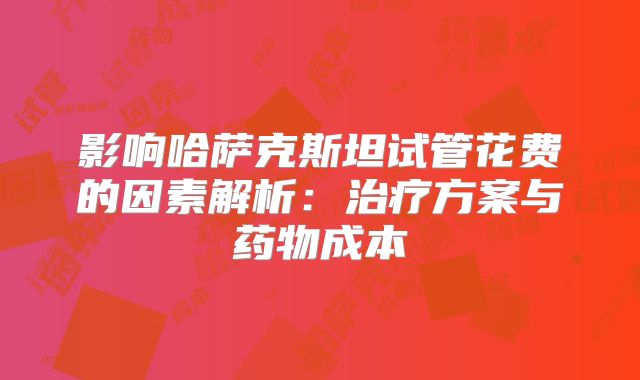 影响哈萨克斯坦试管花费的因素解析：治疗方案与药物成本