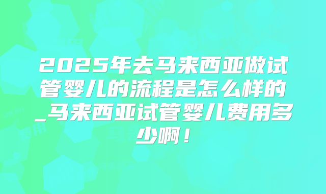2025年去马来西亚做试管婴儿的流程是怎么样的_马来西亚试管婴儿费用多少啊！