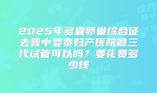2025年多囊卵巢综合征去晋中婴泰妇产医院做三代试管可以吗?要花费多少钱
