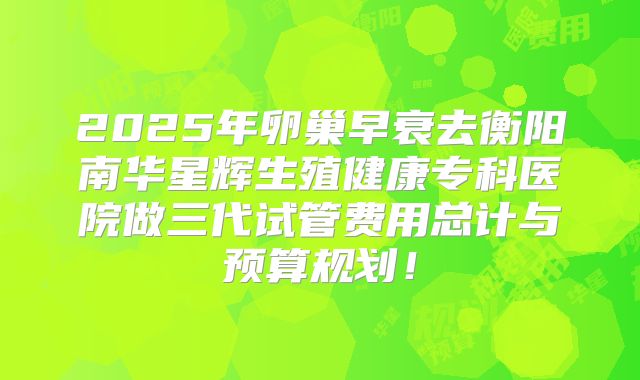 2025年卵巢早衰去衡阳南华星辉生殖健康专科医院做三代试管费用总计与预算规划!