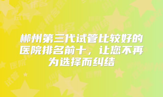 郴州第三代试管比较好的医院排名前十,让您不再为选择而纠结