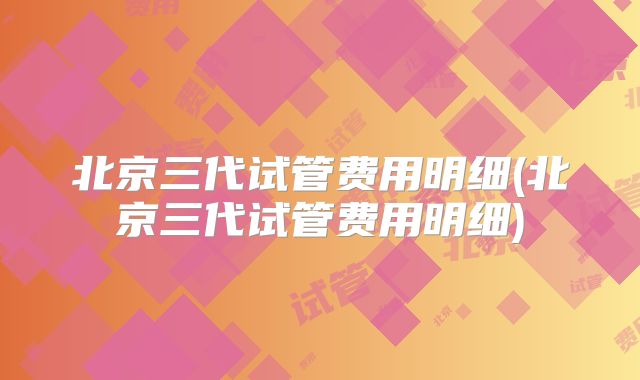 北京三代试管费用明细(北京三代试管费用明细)