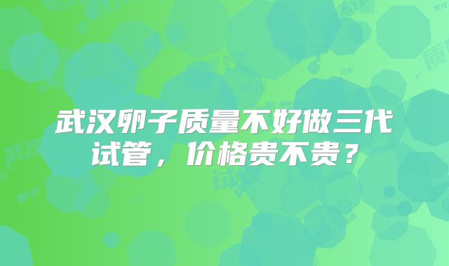 武汉卵子质量不好做三代试管,价格贵不贵?