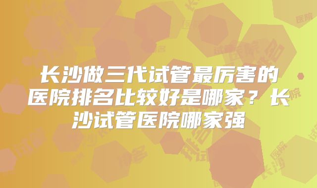 长沙做三代试管最厉害的医院排名比较好是哪家?长沙试管医院哪家强