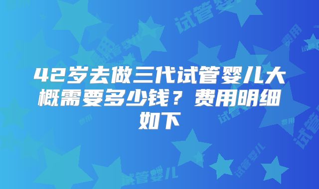 42岁去做三代试管婴儿大概需要多少钱?费用明细如下