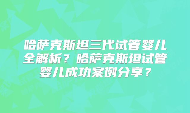 哈萨克斯坦三代试管婴儿全解析？哈萨克斯坦试管婴儿成功案例分享？
