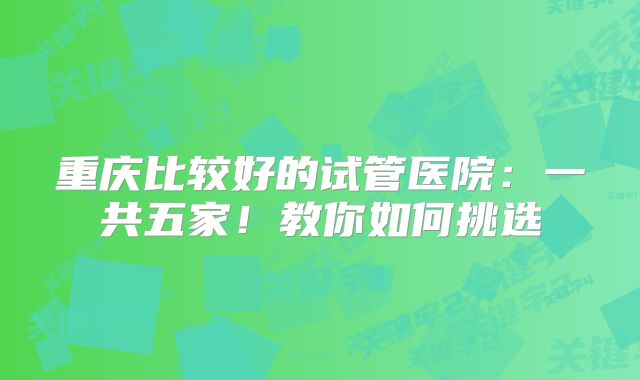 重庆比较好的试管医院：一共五家！教你如何挑选