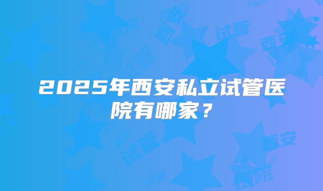 2025年西安私立试管医院有哪家？