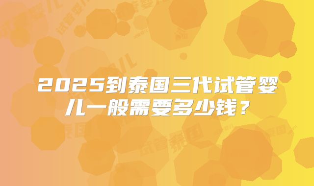 2025到泰国三代试管婴儿一般需要多少钱?