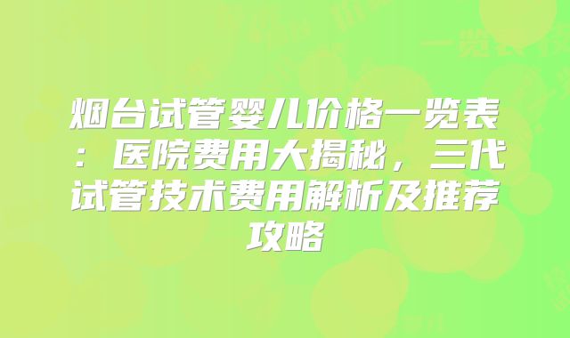 烟台试管婴儿价格一览表：医院费用大揭秘，三代试管技术费用解析及推荐攻略