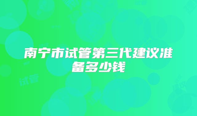 南宁市试管第三代建议准备多少钱