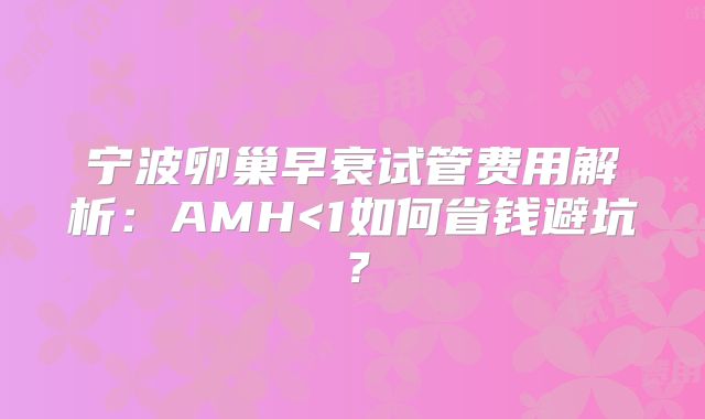 宁波卵巢早衰试管费用解析：AMH<1如何省钱避坑？