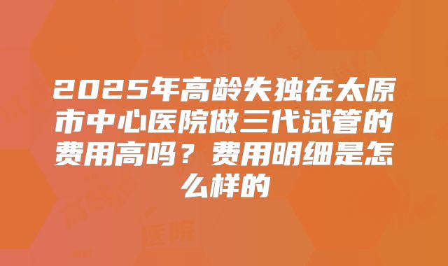 2025年高龄失独在太原市中心医院做三代试管的费用高吗？费用明细是怎么样的