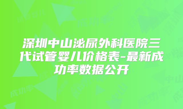深圳中山泌尿外科医院三代试管婴儿价格表-最新成功率数据公开