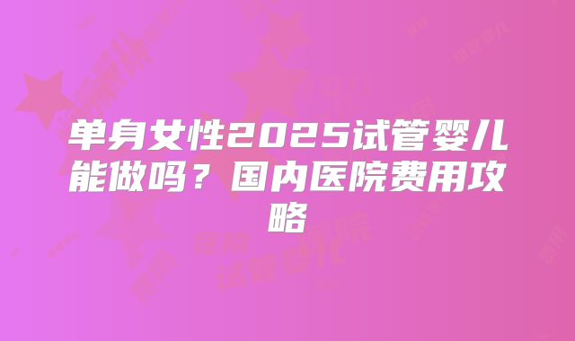 单身女性2025试管婴儿能做吗?国内医院费用攻略