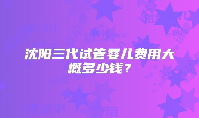 沈阳三代试管婴儿费用大概多少钱?