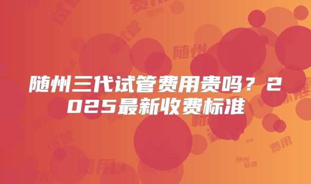 随州三代试管费用贵吗？2025最新收费标准