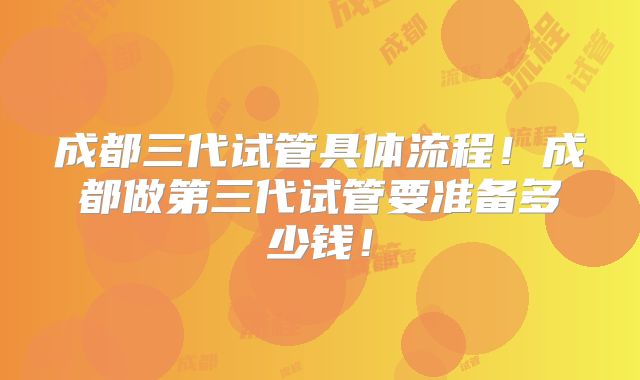 成都三代试管具体流程!成都做第三代试管要准备多少钱!