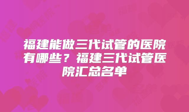 福建能做三代试管的医院有哪些?福建三代试管医院汇总名单