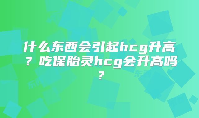 什么东西会引起hcg升高？吃保胎灵hcg会升高吗？