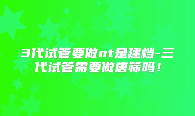 3代试管要做nt是建档-三代试管需要做唐筛吗！