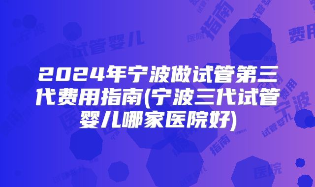 2024年宁波做试管第三代费用指南(宁波三代试管婴儿哪家医院好)