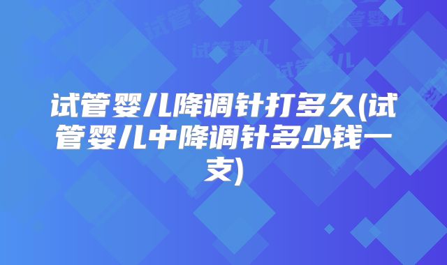 试管婴儿降调针打多久(试管婴儿中降调针多少钱一支)