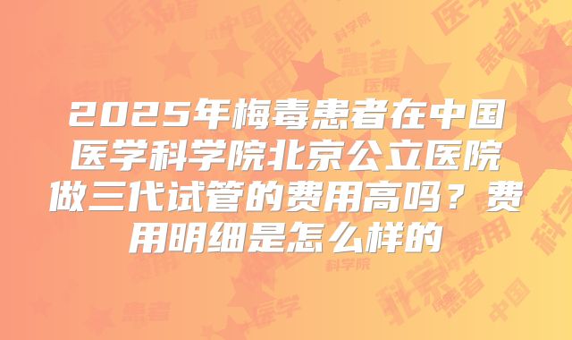 2025年梅毒患者在中国医学科学院北京公立医院做三代试管的费用高吗？费用明细是怎么样的