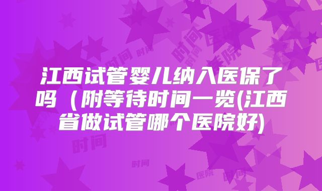 江西试管婴儿纳入医保了吗(附等待时间一览(江西省做试管哪个医院好)