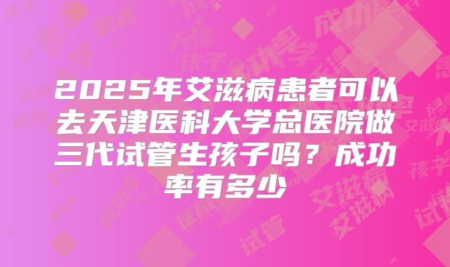 2025年艾滋病患者可以去天津医科大学总医院做三代试管生孩子吗？成功率有多少