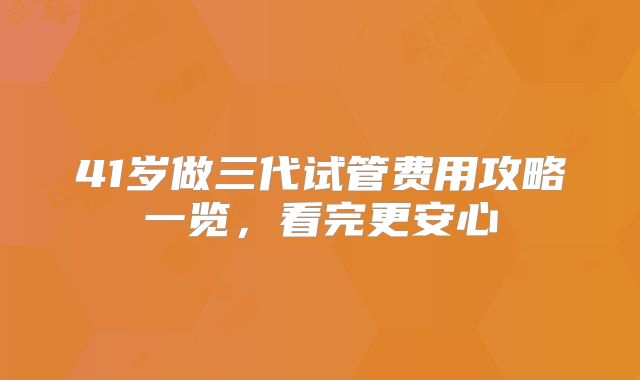 41岁做三代试管费用攻略一览，看完更安心