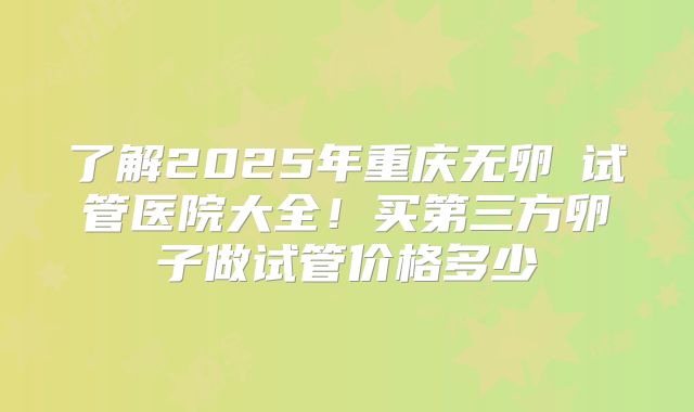 了解2025年重庆无卵�试管医院大全!买第三方卵子做试管价格多少