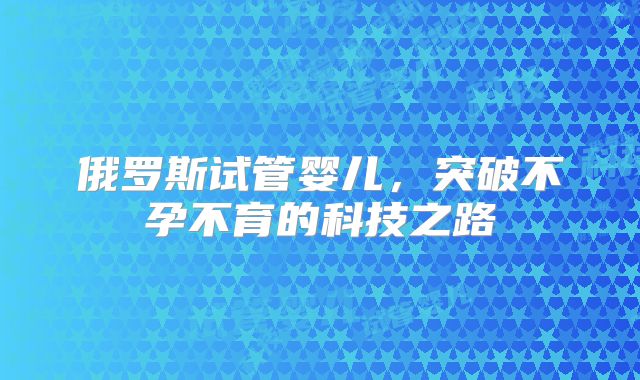 俄罗斯试管婴儿,突破不孕不育的科技之路