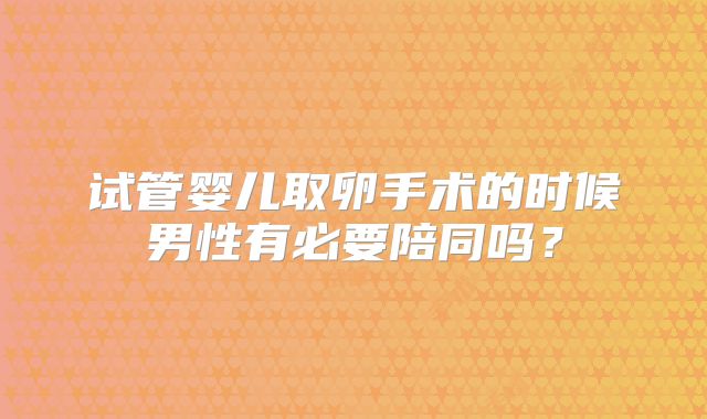 试管婴儿取卵手术的时候男性有必要陪同吗？