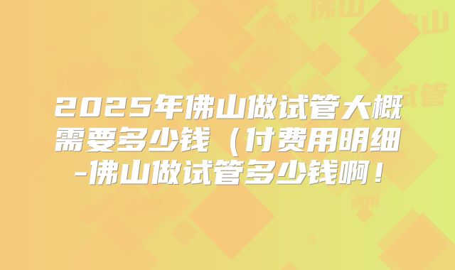 2025年佛山做试管大概需要多少钱(付费用明细-佛山做试管多少钱啊!