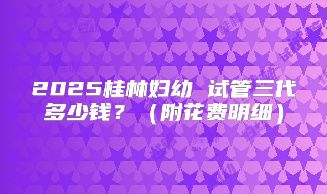 2025桂林妇幼 试管三代多少钱？（附花费明细）
