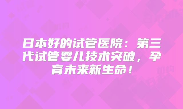 日本好的试管医院：第三代试管婴儿技术突破，孕育未来新生命！