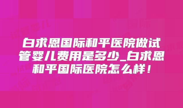 白求恩国际和平医院做试管婴儿费用是多少_白求恩和平国际医院怎么样!