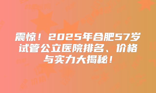 震惊！2025年合肥57岁试管公立医院排名、价格与实力大揭秘！