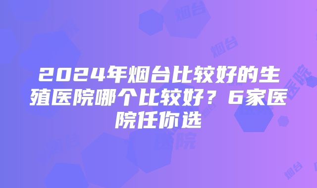 2024年烟台比较好的生殖医院哪个比较好？6家医院任你选