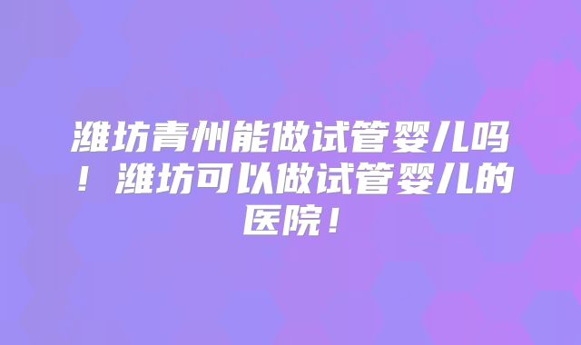 潍坊青州能做试管婴儿吗！潍坊可以做试管婴儿的医院！