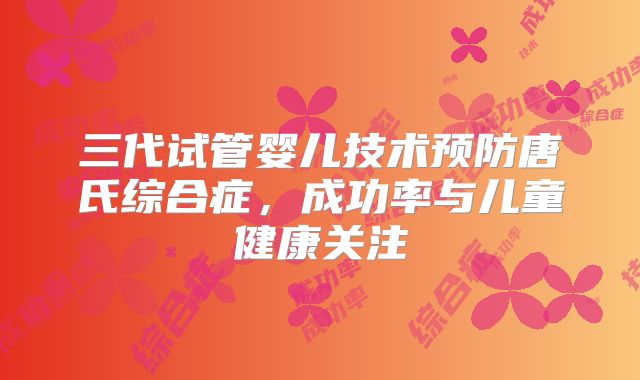 三代试管婴儿技术预防唐氏综合症，成功率与儿童健康关注