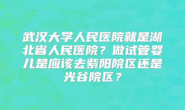 武汉大学人民医院就是湖北省人民医院？做试管婴儿是应该去紫阳院区还是光谷院区？