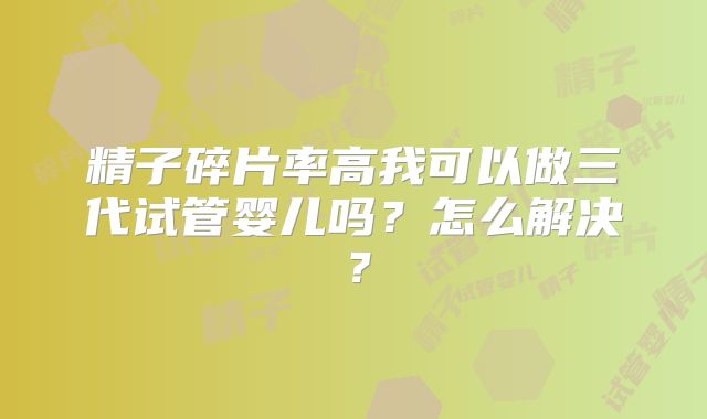精子碎片率高我可以做三代试管婴儿吗？怎么解决？