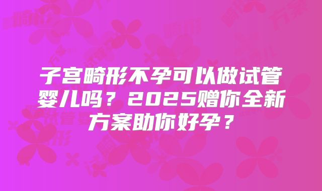 子宫畸形不孕可以做试管婴儿吗？2025赠你全新方案助你好孕？
