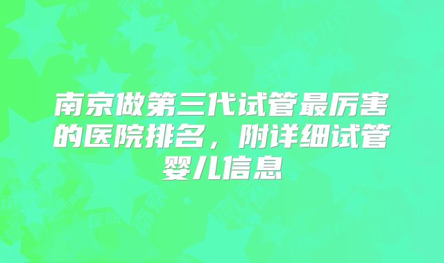 南京做第三代试管最厉害的医院排名,附详细试管婴儿信息