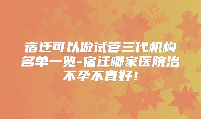 宿迁可以做试管三代机构名单一览-宿迁哪家医院治不孕不育好！
