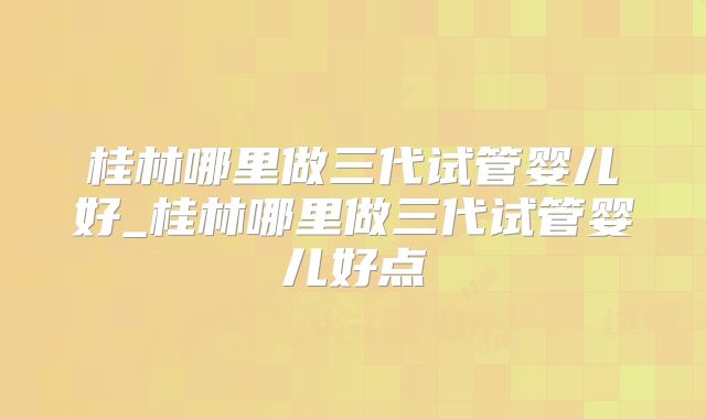 桂林哪里做三代试管婴儿好_桂林哪里做三代试管婴儿好点