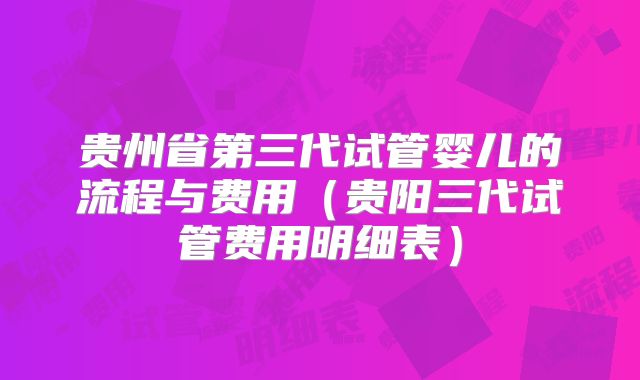 贵州省第三代试管婴儿的流程与费用（贵阳三代试管费用明细表）